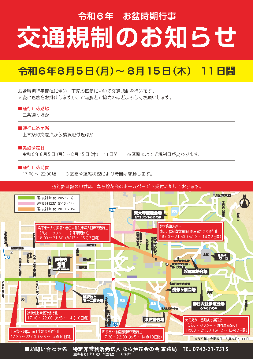 上三条~興福寺南T字路まで通行止:17:30~22:00(8/5~14の10日間)、猿沢池北面道路通行止:17:00~22:00(8/5~14日)、四季亭~循環道路まで通行止:17:30~22:00(8/5~14の10日間)、県庁東~大仏殿前~春日大社駐車場入口まで通行止(バス・タクシー・許可車両除く)18:00~21:30(8/13~15の3日間)、大仏殿前~高畑まで通行止(バス・タクシー・許可車両除く)18:00~21:30(8/13~15の3日間)、登大路町交差~東大寺福祉療育病院西側三叉路まで通行止:18:00 ~ 21:30(8/13・14の2日間)
